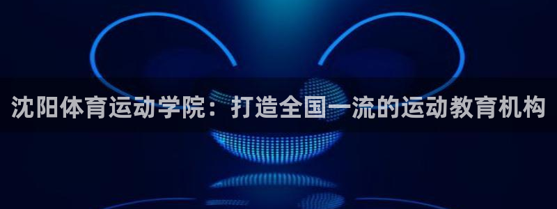 米兰体育官方正版app集团官网网址：沈阳体育运动学院：打造全